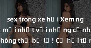 sex trong xe hơi Xem ngay phim sex mới nhất với những cảnh nóng hổi không thể bỏ lỡ! Cơ hội tận hưởng những khoảnh khắc đầy kích thích ngay hôm nay!