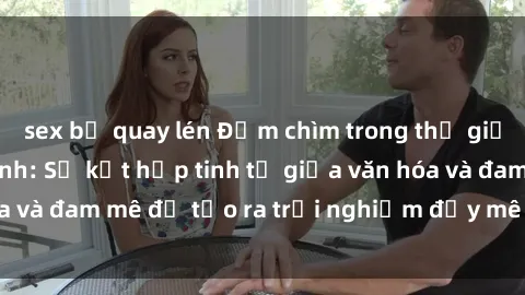 sex bị quay lén Đắm chìm trong thế giới của Sex Mỹ Latinh: Sự kết hợp tinh tế giữa văn hóa và đam mê để tạo ra trải nghiệm đầy mê hoặc và thú vị