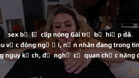sex bị lộ clip nóng Gái trẻ bị hiếp dâm bạo lực trong khu vực đông người, nạn nhân đang trong tình trạng nguy kịch, đề nghị cơ quan chức năng điều tra và truy cứu hình sự.