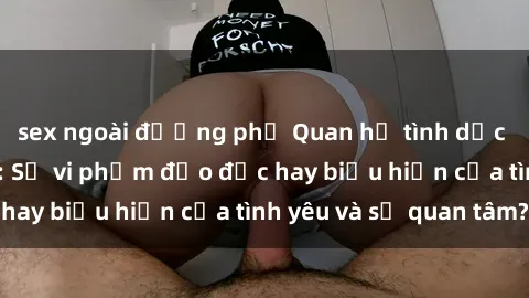 sex ngoài đường phố Quan hệ tình dục giữa ông và cháu: Sự vi phạm đạo đức hay biểu hiện của tình yêu và sự quan tâm?