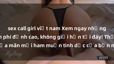 sex call girl việt nam Xem ngay những bộ phim sex miễn phí đỉnh cao, không giới hạn tại đây! Thỏa mãn mọi ham muốn tình dục của bạn mà không tốn một xu.