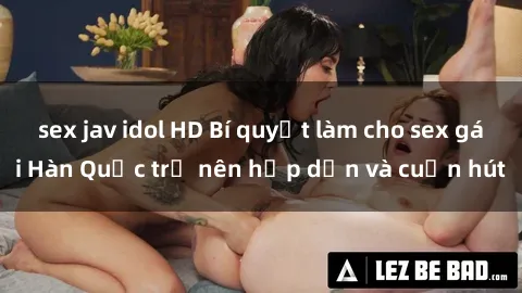sex jav idol HD Bí quyết làm cho sex gái Hàn Quốc trở nên hấp dẫn và cuốn hút