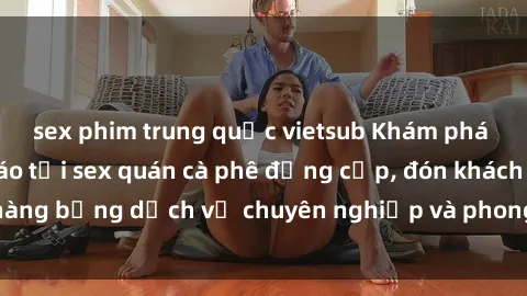 sex phim trung quốc vietsub Khám phá không gian độc đáo tại sex quán cà phê đẳng cấp, đón khách hàng bằng dịch vụ chuyên nghiệp và phong cách phục vụ độc đáo.