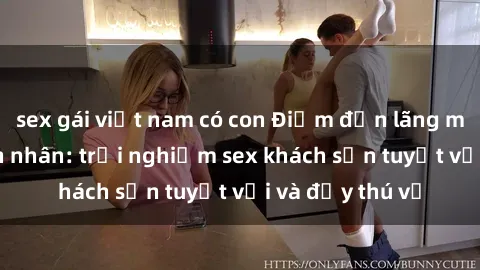sex gái việt nam có con Điểm đến lãng mạn cho đôi tình nhân: trải nghiệm sex khách sạn tuyệt vời và đầy thú vị