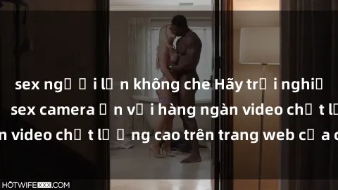sex người lớn không che Hãy trải nghiệm sự kích thích từ sex camera ẩn với hàng ngàn video chất lượng cao trên trang web của chúng tôi