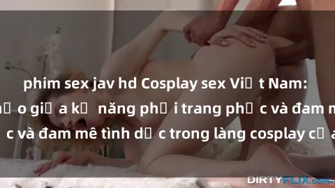 phim sex jav hd Cosplay sex Việt Nam: Sự kết hợp hoàn hảo giữa kỹ năng phối trang phục và đam mê tình dục trong làng cosplay của nước ta