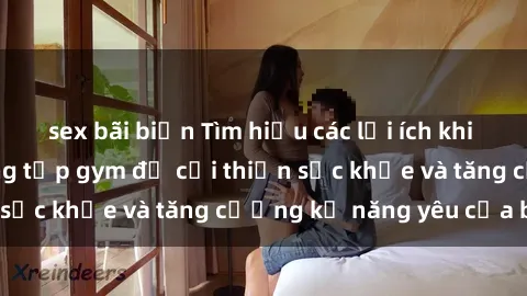 sex bãi biển Tìm hiểu các lợi ích khi tập luyện sex phòng tập gym để cải thiện sức khỏe và tăng cường kỹ năng yêu của bạn