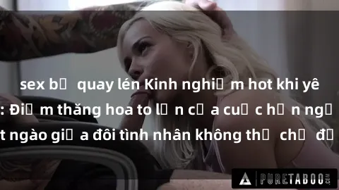 sex bị quay lén Kinh nghiệm hot khi yêu trong thang máy: Điểm thăng hoa to lớn của cuộc hẹn ngọt ngào giữa đôi tình nhân không thể chờ đến lúc thang máy thứ ba.
