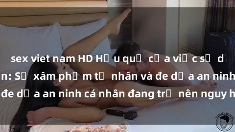 sex viet nam HD Hậu quả của việc sử dụng sex camera ẩn: Sự xâm phạm tư nhân và đe dọa an ninh cá nhân đang trở nên nguy hiểm