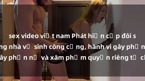 sex video việt nam Phát hiện cặp đôi sex bị quay lén trong nhà vệ sinh công cộng, hành vi gây phẫn nộ và xâm phạm quyền riêng tư của người khác.