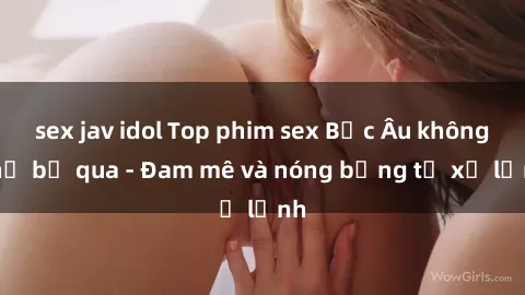 sex jav idol Top phim sex Bắc Âu không thể bỏ qua - Đam mê và nóng bỏng từ xứ lạnh