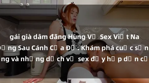 gái già dâm đãng Hùng Vỹ Sex Việt Nam: Những Bí Mật Đằng Sau Cánh Cửa Đỏ. Khám phá cuộc sống và những dịch vụ sex đầy hấp dẫn của người Việt Nam.