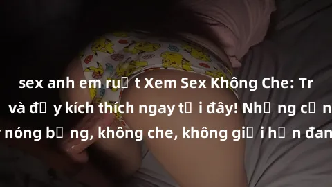 sex anh em ruột Xem Sex Không Che: Trải nghiệm mới lạ và đầy kích thích ngay tại đây! Những cảnh quay nóng bỏng, không che, không giới hạn đang chờ đón bạn. Đừng bỏ lỡ!