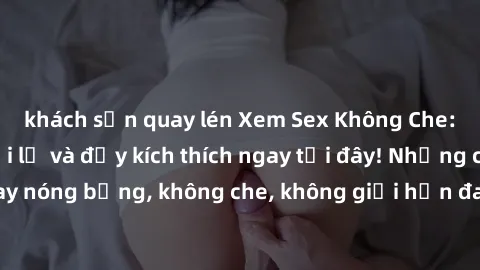 khách sạn quay lén Xem Sex Không Che: Trải nghiệm mới lạ và đầy kích thích ngay tại đây! Những cảnh quay nóng bỏng, không che, không giới hạn đang chờ đón bạn. Đừng bỏ lỡ!