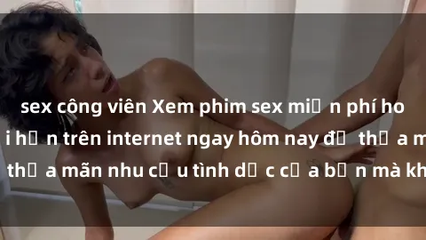 sex công viên Xem phim sex miễn phí hoàn toàn không giới hạn trên internet ngay hôm nay để thỏa mãn nhu cầu tình dục của bạn mà không tốn chi phí.