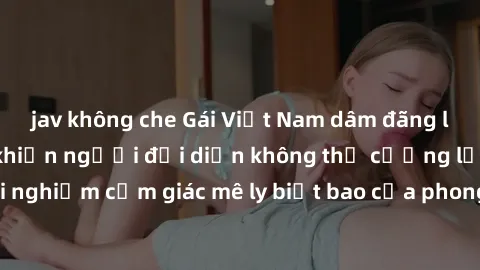 jav không che Gái Việt Nam dâm đãng làm tình say đắm, khiến người đối diện không thể cưỡng lại được. Hãy trải nghiệm cảm giác mê ly biết bao của phong cách yêu đương đậm chất dân tộc!