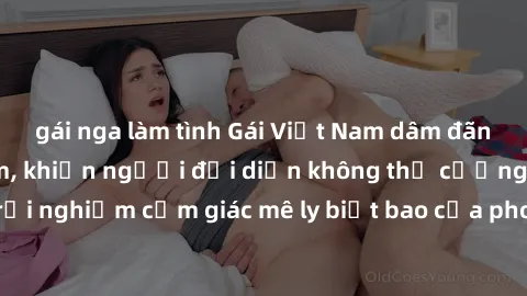 gái nga làm tình Gái Việt Nam dâm đãng làm tình say đắm, khiến người đối diện không thể cưỡng lại được. Hãy trải nghiệm cảm giác mê ly biết bao của phong cách yêu đương đậm chất dân tộc!