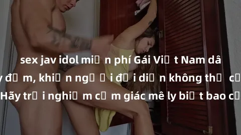 sex jav idol miễn phí Gái Việt Nam dâm đãng làm tình say đắm, khiến người đối diện không thể cưỡng lại được. Hãy trải nghiệm cảm giác mê ly biết bao của phong cách yêu đương đậm chất dân tộc!