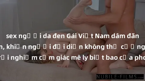sex người da đen Gái Việt Nam dâm đãng làm tình say đắm, khiến người đối diện không thể cưỡng lại được. Hãy trải nghiệm cảm giác mê ly biết bao của phong cách yêu đương đậm chất dân tộc!