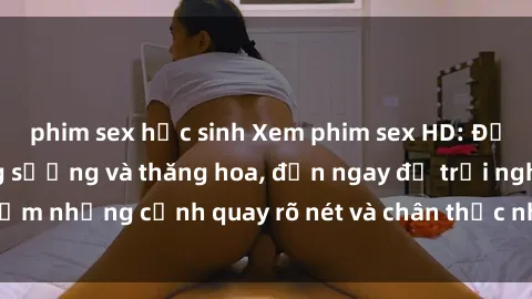 phim sex học sinh Xem phim sex HD: Đỉnh cao của sự sung sướng và thăng hoa, đến ngay để trải nghiệm những cảnh quay rõ nét và chân thực nhất. Hãy cùng khám phá!
