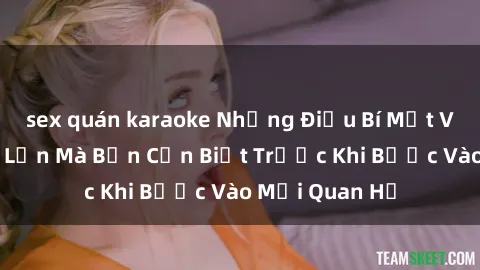 sex quán karaoke Những Điều Bí Mật Về Sex Người Lớn Mà Bạn Cần Biết Trước Khi Bước Vào Mối Quan Hệ