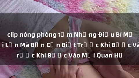 clip nóng phòng tắm Những Điều Bí Mật Về Sex Người Lớn Mà Bạn Cần Biết Trước Khi Bước Vào Mối Quan Hệ