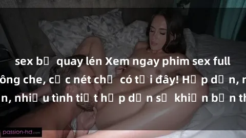 sex bị quay lén Xem ngay phim sex full HD đỉnh cao, không che, cực nét chỉ có tại đây! Hấp dẫn, nhiều tình tiết hấp dẫn sẽ khiến bạn thỏa mãn đắm say.