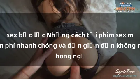 sex bạo lực Những cách tải phim sex miễn phí nhanh chóng và đơn giản đến không ngờ