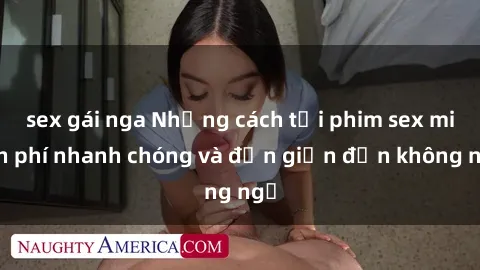 sex gái nga Những cách tải phim sex miễn phí nhanh chóng và đơn giản đến không ngờ