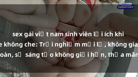 sex gái việt nam sinh viên lợi ích khi tham gia sex online không che: Trải nghiệm mới lạ, không gian an toàn, sự sáng tạo không giới hạn, thỏa mãn nhu cầu tình dục của bạn.