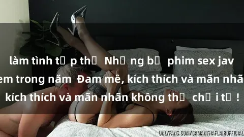 làm tình tập thể Những bộ phim sex jav đỉnh cao phải xem trong năm  Đam mê, kích thích và mãn nhãn không thể chối từ!