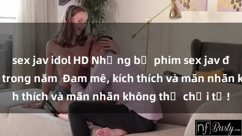 sex jav idol HD Những bộ phim sex jav đỉnh cao phải xem trong năm  Đam mê, kích thích và mãn nhãn không thể chối từ!