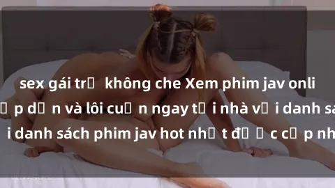 sex gái trẻ không che Xem phim jav online: trải nghiệm hấp dẫn và lôi cuốn ngay tại nhà với danh sách phim jav hot nhất được cập nhật liên tục.
