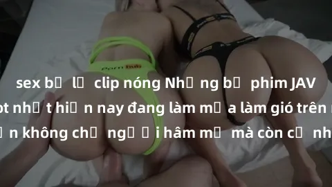 sex bị lộ clip nóng Những bộ phim JAV idol không che hot nhất hiện nay đang làm mưa làm gió trên mạng, hấp dẫn không chỉ người hâm mộ mà còn cả những ai mới tìm hiểu về thể loại này!