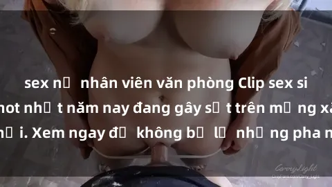 sex nữ nhân viên văn phòng Clip sex sinh viên mới nhất hot nhất năm nay đang gây sốt trên mạng xã hội. Xem ngay để không bỏ lỡ những pha nóng không thể bỏ qua!