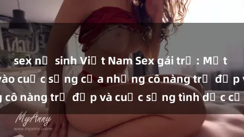 sex nữ sinh Việt Nam Sex gái trẻ: Một cái nhìn sâu lắng vào cuộc sống của những cô nàng trẻ đẹp và cuộc sống tình dục của họ