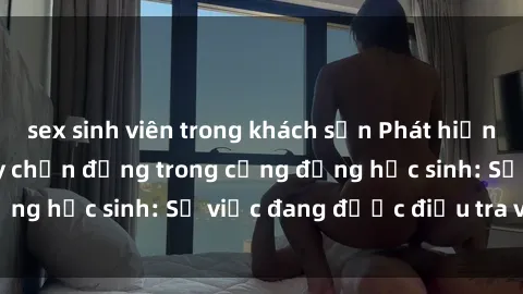 sex sinh viên trong khách sạn Phát hiện clip sex nữ sinh gây chấn động trong cộng đồng học sinh: Sự việc đang được điều tra và xử lý