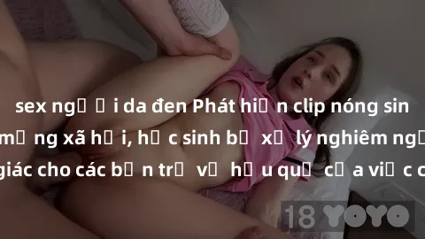 sex người da đen Phát hiện clip nóng sinh viên gây sốt trên mạng xã hội, học sinh bị xử lý nghiêm ngặt. Đây là cảnh giác cho các bạn trẻ về hậu quả của việc chia sẻ thông tin trái phép trên internet.