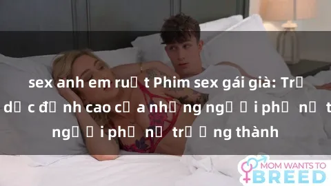 sex anh em ruột Phim sex gái già: Trải nghiệm tình dục đỉnh cao của những người phụ nữ trưởng thành