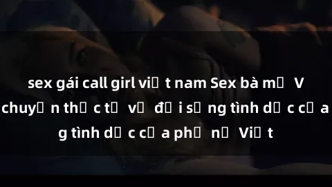 sex gái call girl việt nam Sex bà mẹ Việt Nam: Câu chuyện thực tế về đời sống tình dục của phụ nữ Việt