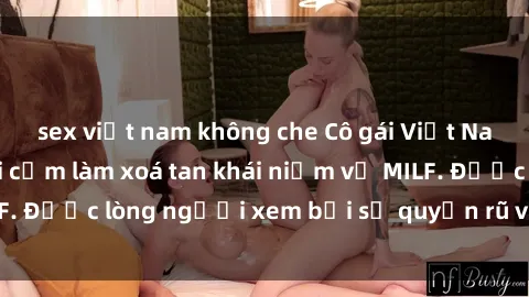 sex việt nam không che Cô gái Việt Nam xinh đẹp và gợi cảm làm xoá tan khái niệm về MILF. Được lòng người xem bởi sự quyến rũ và dễ thương.