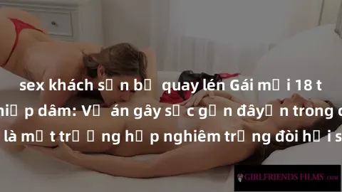 sex khách sạn bị quay lén Gái mới 18 tuổi bị trói và bị hiếp dâm: Vụ án gây sốc gần đâyến trong cộng đồng. Đây là một trường hợp nghiêm trọng đòi hỏi sự can thiệp mạnh mẽ từ phía công lý.