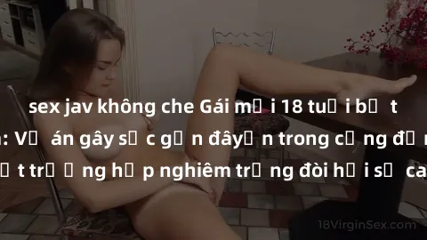 sex jav không che Gái mới 18 tuổi bị trói và bị hiếp dâm: Vụ án gây sốc gần đâyến trong cộng đồng. Đây là một trường hợp nghiêm trọng đòi hỏi sự can thiệp mạnh mẽ từ phía công lý.