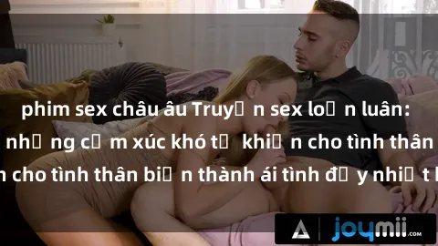 phim sex châu âu Truyện sex loạn luân: Bí mật gia đình và những cảm xúc khó tả khiến cho tình thân biến thành ái tình đầy nhiệt huyết