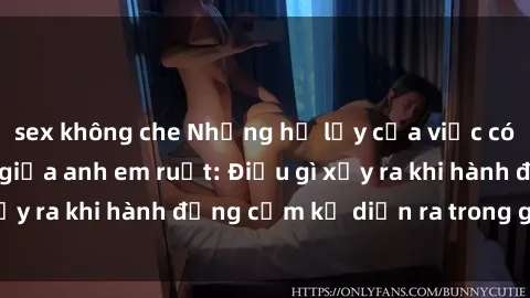 sex không che Những hệ lụy của việc có quan hệ tình dục giữa anh em ruột: Điều gì xảy ra khi hành động cấm kỵ diễn ra trong gia đình?