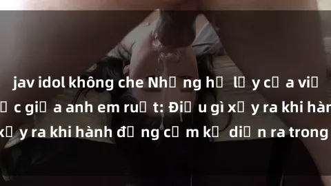 jav idol không che Những hệ lụy của việc có quan hệ tình dục giữa anh em ruột: Điều gì xảy ra khi hành động cấm kỵ diễn ra trong gia đình?