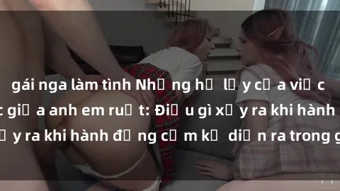 gái nga làm tình Những hệ lụy của việc có quan hệ tình dục giữa anh em ruột: Điều gì xảy ra khi hành động cấm kỵ diễn ra trong gia đình?