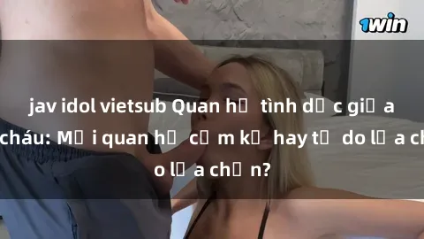 jav idol vietsub Quan hệ tình dục giữa ông cháu: Mối quan hệ cấm kỵ hay tự do lựa chọn?