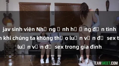 jav sinh viên Những ảnh hưởng đến tình cảm gia đình khi chúng ta không thảo luận vấn đề sex trong gia đình
