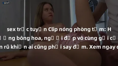 sex trực tuyến Clip nóng phòng tắm: Hít thở nồng nàn hương bông hoa, người đẹp vô cùng gợi cảm và quyến rũ khiến ai cũng phải say đắm. Xem ngay để trải nghiệm điều đặc biệt!